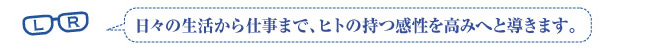 日々の生活から仕事まで、ヒトの持つ感受性を高みへと導きます。