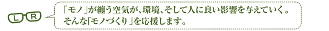 「物」が纏う空気が、環境、そして人に良き影響を与えていく。そんな「物づくり」を応援します。